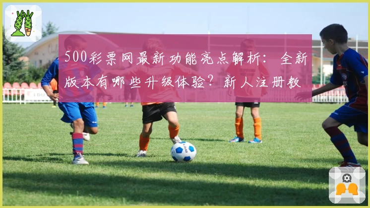 500彩票网最新功能亮点解析：全新版本有哪些升级体验？新人注册教程详解