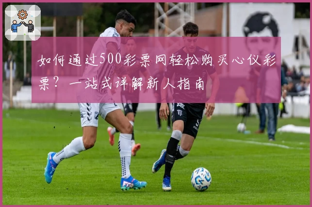 如何通过500彩票网轻松购买心仪彩票？一站式详解新人指南
