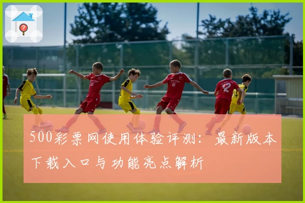500彩票网使用体验评测:最新版本下载入口与功能亮点解析