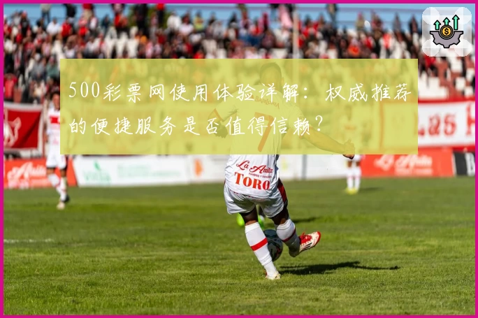500彩票网使用体验详解:权威推荐的便捷服务是否值得信赖?