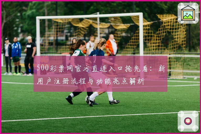 500彩票网官方直连入口抢先看：新用户注册流程与功能亮点解析