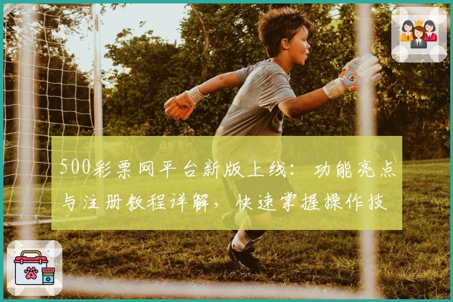 500彩票网平台新版上线：功能亮点与注册教程详解，快速掌握操作技巧
