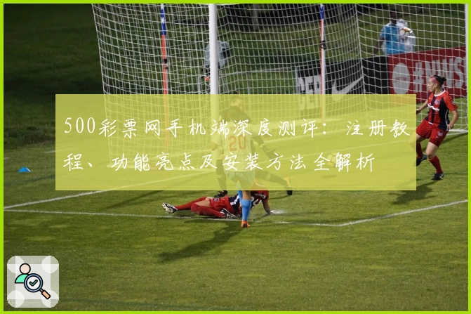 500彩票网手机端深度测评：注册教程、功能亮点及安装方法全解析