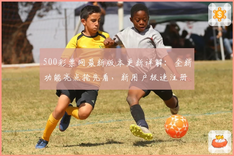500彩票网最新版本更新详解：全新功能亮点抢先看，新用户极速注册指南