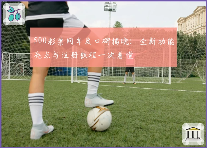 500彩票网年度口碑揭晓：全新功能亮点与注册教程一次看懂