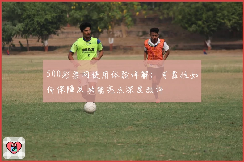 500彩票网使用体验详解：可靠性如何保障及功能亮点深度测评