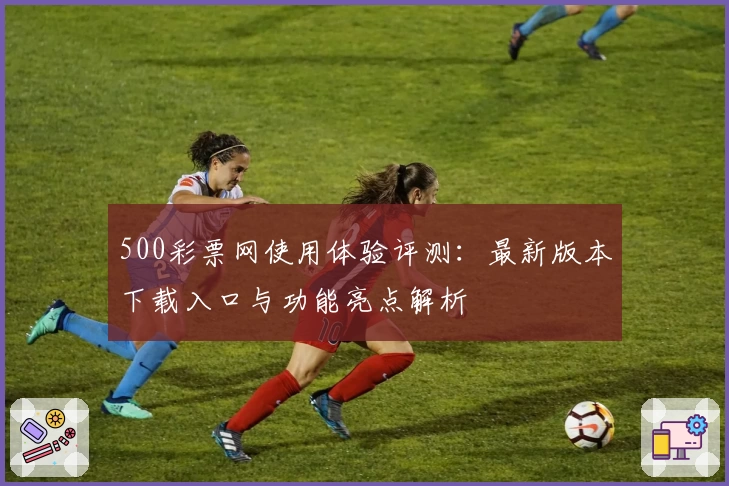 500彩票网使用体验评测：最新版本下载入口与功能亮点解析