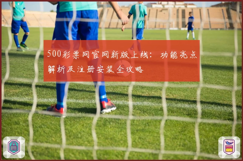 500彩票网官网新版上线：功能亮点解析及注册安装全攻略