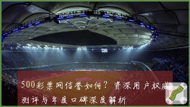 500彩票网信誉如何？资深用户权威测评与年度口碑深度解析