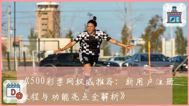 《500彩票网权威推荐：新用户注册教程与功能亮点全解析》