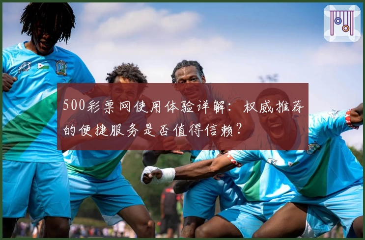500彩票网使用体验详解:权威推荐的便捷服务是否值得信赖?