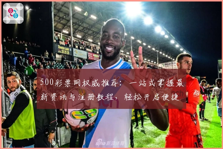 500彩票网权威推荐：一站式掌握最新资讯与注册教程，轻松开启便捷购彩之旅