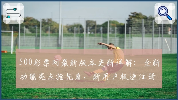 500彩票网最新版本更新详解：全新功能亮点抢先看，新用户极速注册指南