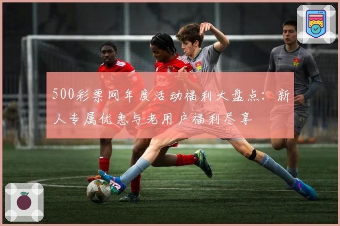 500彩票网年度活动福利大盘点：新人专属优惠与老用户福利尽享