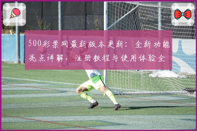 500彩票网最新版本更新：全新功能亮点详解，注册教程与使用体验全攻略！