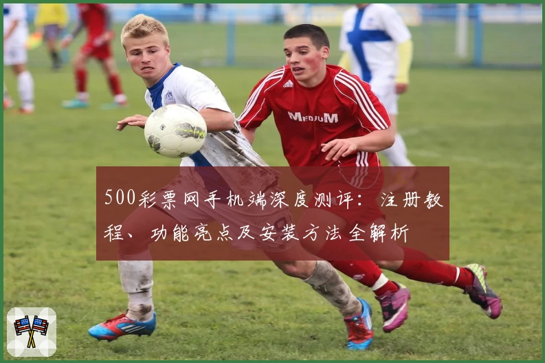 500彩票网手机端深度测评：注册教程、功能亮点及安装方法全解析